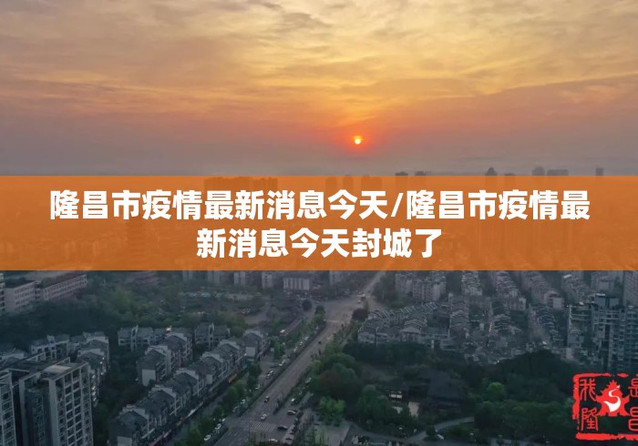 隆昌市疫情最新消息今天/隆昌市疫情最新消息今天封城了