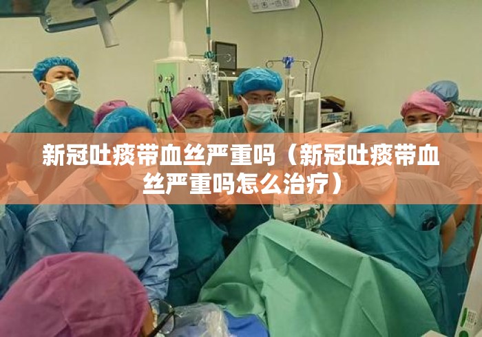 新冠吐痰带血丝严重吗（新冠吐痰带血丝严重吗怎么治疗）