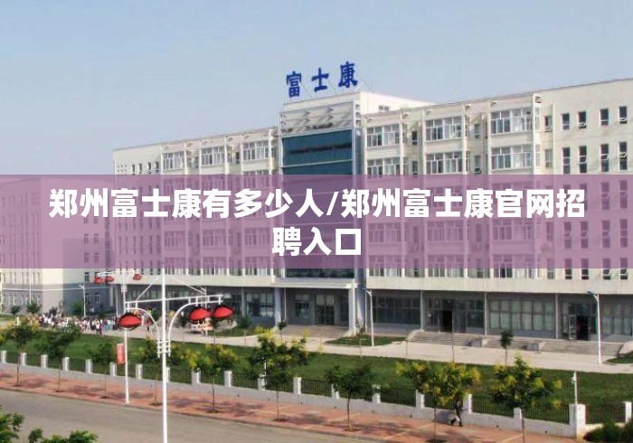 郑州富士康有多少人/郑州富士康官网招聘入口 郑州富士康有多少人/郑州富士康官网招聘入口