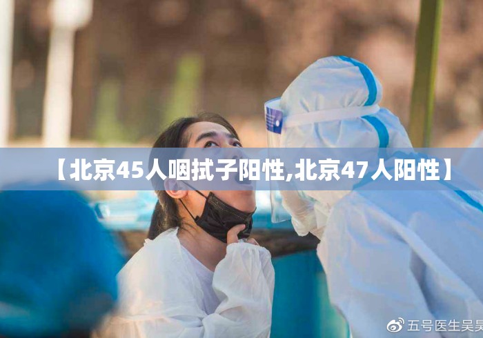 【北京45人咽拭子阳性,北京47人阳性】 【北京45人咽拭子阳性,北京47人阳性】