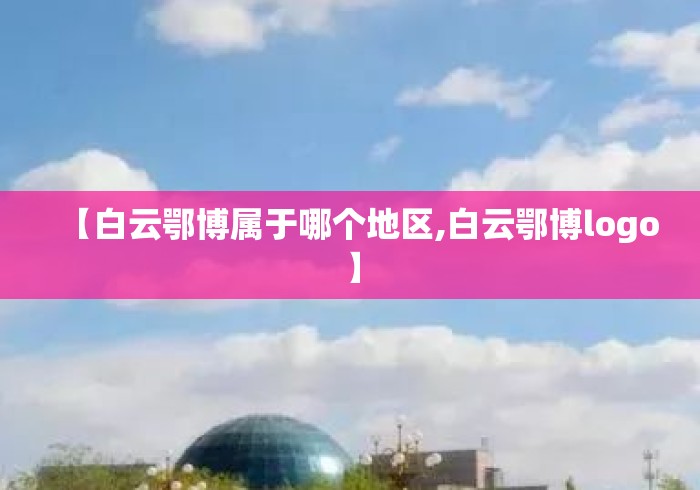 【白云鄂博属于哪个地区,白云鄂博logo】 【白云鄂博属于哪个地区,白云鄂博logo】