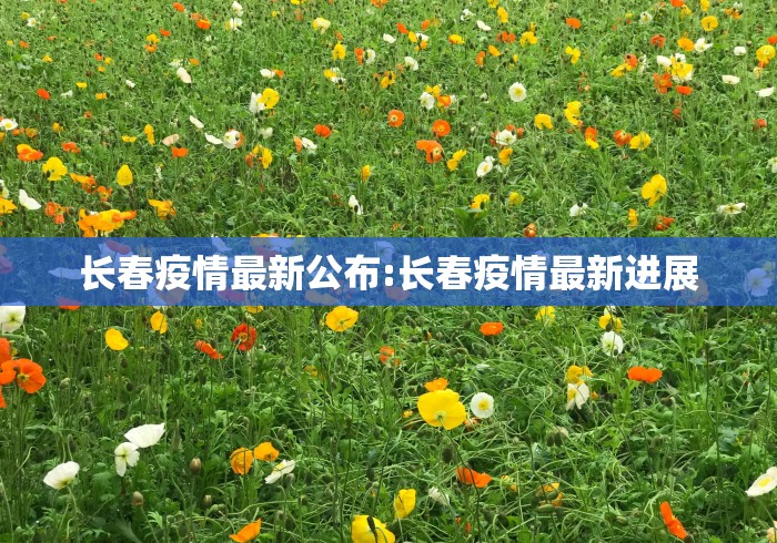长春疫情最新公布:长春疫情最新进展 长春疫情最新公布:长春疫情最新进展