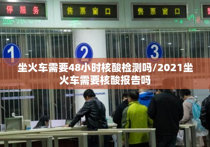 坐火车需要48小时核酸检测吗/2021坐火车需要核酸报告吗