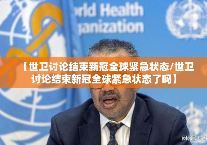 【世卫讨论结束新冠全球紧急状态/世卫讨论结束新冠全球紧急状态了吗】