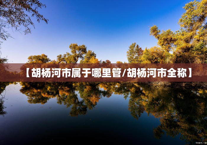 【胡杨河市属于哪里管/胡杨河市全称】 【胡杨河市属于哪里管/胡杨河市全称】
