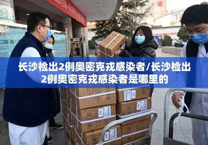 长沙检出2例奥密克戎感染者/长沙检出2例奥密克戎感染者是哪里的