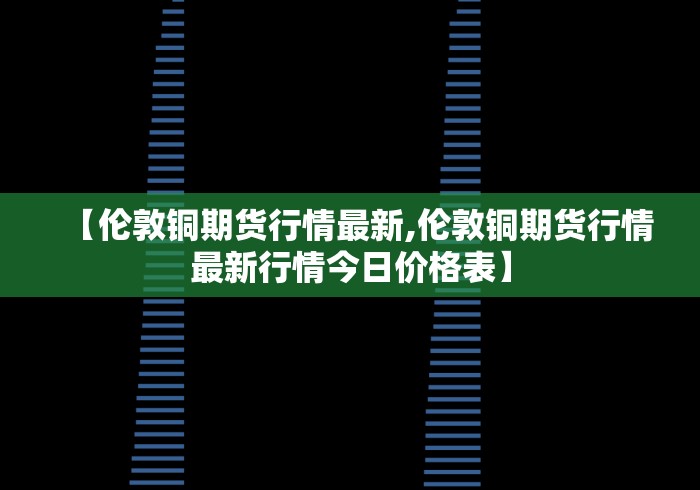 【伦敦铜期货行情最新,伦敦铜期货行情最新行情今日价格表】