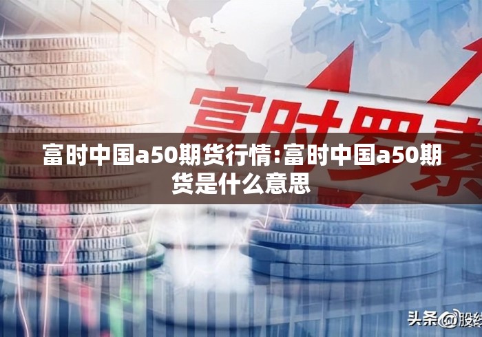 富时中国a50期货行情:富时中国a50期货是什么意思
