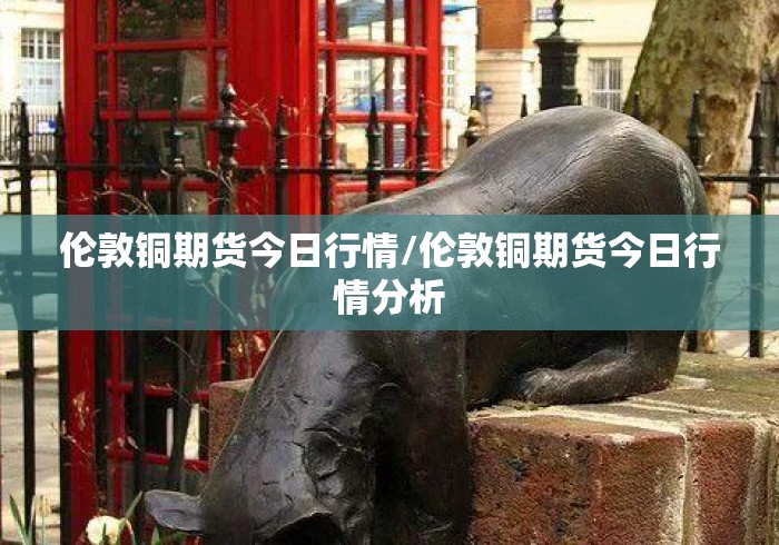 伦敦铜期货今日行情/伦敦铜期货今日行情分析 伦敦铜期货今日行情/伦敦铜期货今日行情分析
