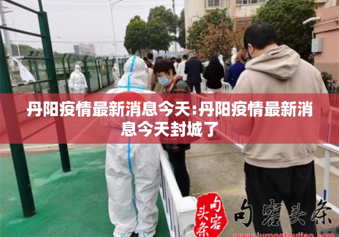 丹阳疫情最新消息今天:丹阳疫情最新消息今天封城了 丹阳疫情最新消息今天:丹阳疫情最新消息今天封城了