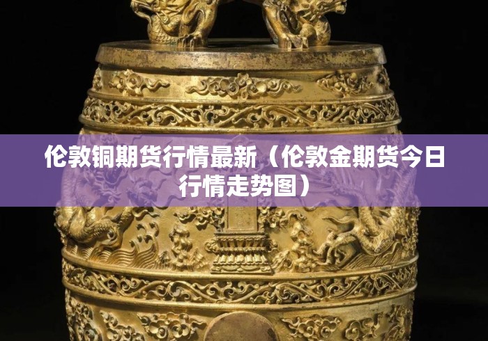 伦敦铜期货行情最新(伦敦金期货今日行情走势图) 伦敦铜期货行情最新(伦敦金期货今日行情走势图)