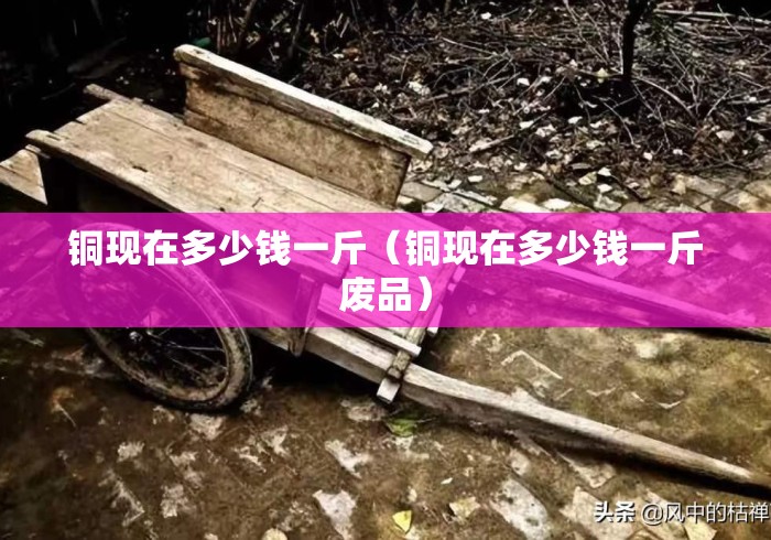 铜现在多少钱一斤(铜现在多少钱一斤废品) 铜现在多少钱一斤(铜现在多少钱一斤废品)