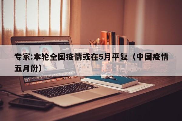 专家:本轮全国疫情或在5月平复(中国疫情五月份)