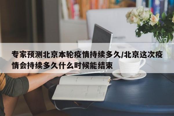 专家预测北京本轮疫情持续多久/北京这次疫情会持续多久什么时候能结束