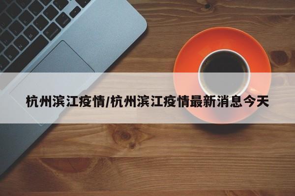 杭州滨江疫情/杭州滨江疫情最新消息今天