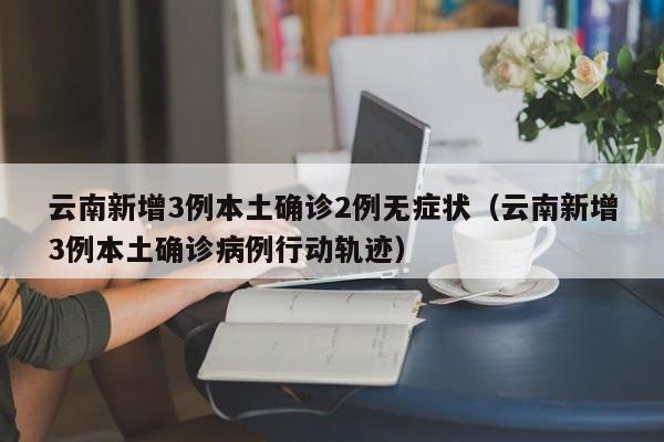 云南新增3例本土确诊2例无症状(云南新增3例本土确诊病例行动轨迹)