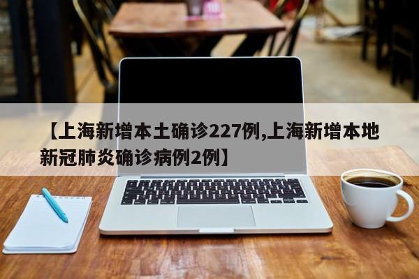 【上海新增本土确诊227例,上海新增本地新冠肺炎确诊病例2例】