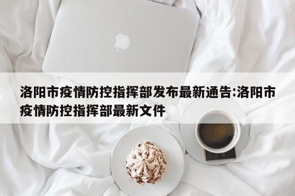 洛阳市疫情防控指挥部发布最新通告:洛阳市疫情防控指挥部最新文件