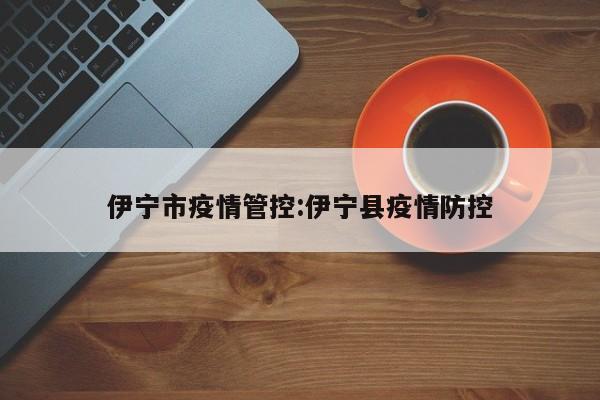 伊宁市疫情管控:伊宁县疫情防控