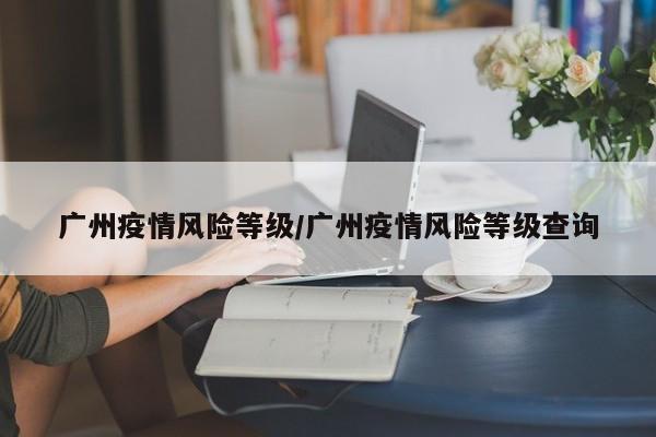 广州疫情风险等级/广州疫情风险等级查询