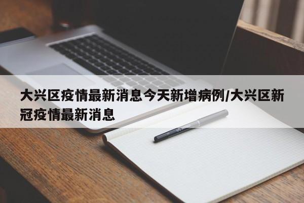 大兴区疫情最新消息今天新增病例/大兴区新冠疫情最新消息