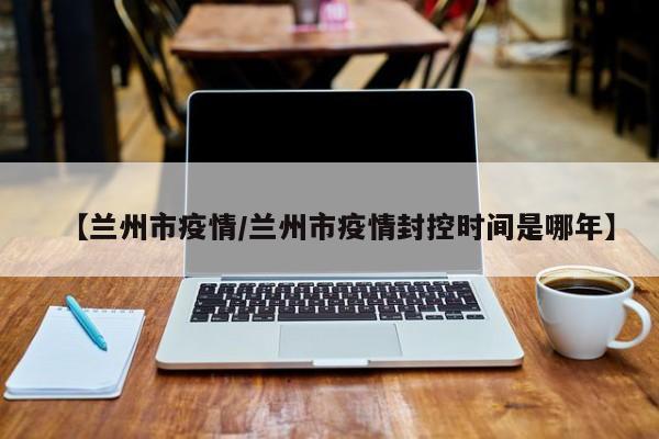 【兰州市疫情/兰州市疫情封控时间是哪年】