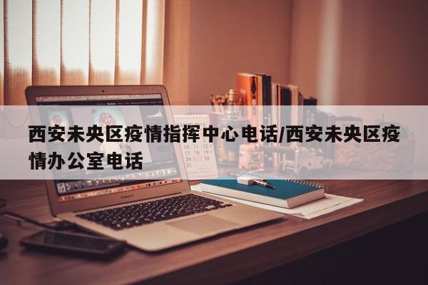 西安未央区疫情指挥中心电话/西安未央区疫情办公室电话