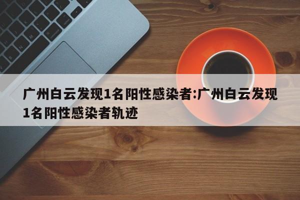 广州白云发现1名阳性感染者:广州白云发现1名阳性感染者轨迹