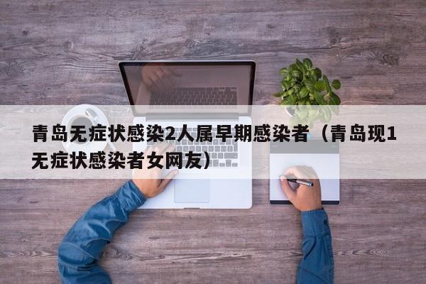 青岛无症状感染2人属早期感染者(青岛现1无症状感染者女网友)