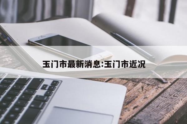 玉门市最新消息:玉门市近况