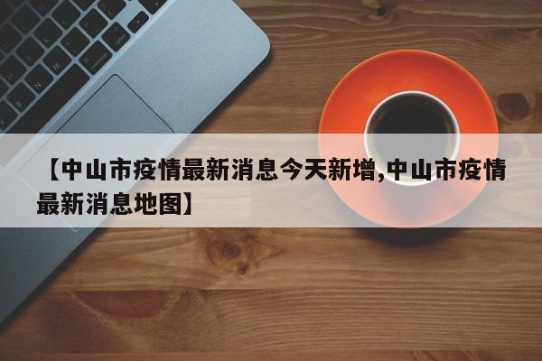 【中山市疫情最新消息今天新增,中山市疫情最新消息地图】
