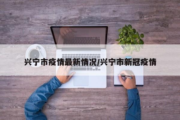 兴宁市疫情最新情况/兴宁市新冠疫情