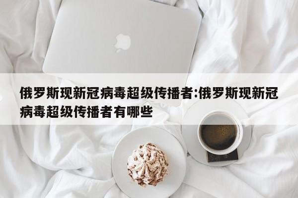 俄罗斯现新冠病毒超级传播者:俄罗斯现新冠病毒超级传播者有哪些