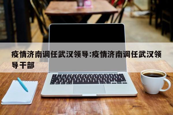疫情济南调任武汉领导:疫情济南调任武汉领导干部