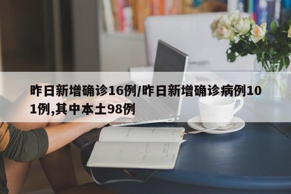 昨日新增确诊16例/昨日新增确诊病例101例,其中本土98例