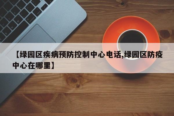 【绿园区疾病预防控制中心电话,绿园区防疫中心在哪里】