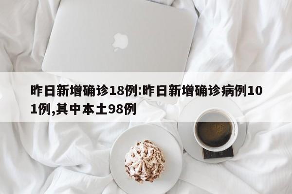 昨日新增确诊18例:昨日新增确诊病例101例,其中本土98例