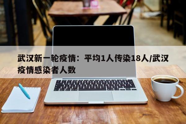 武汉新一轮疫情:平均1人传染18人/武汉疫情感染者人数