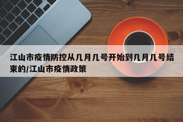 江山市疫情防控从几月几号开始到几月几号结束的/江山市疫情政策
