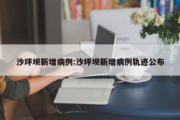 沙坪坝新增病例:沙坪坝新增病例轨迹公布
