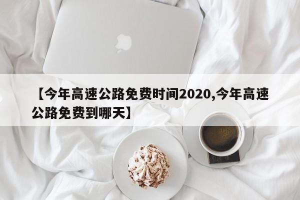 【今年高速公路免费时间2020,今年高速公路免费到哪天】