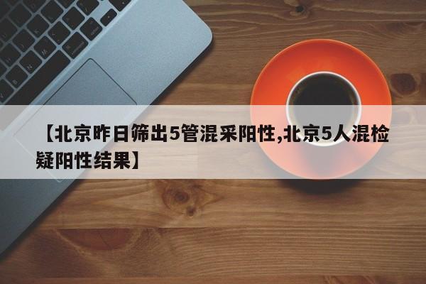 【北京昨日筛出5管混采阳性,北京5人混检疑阳性结果】