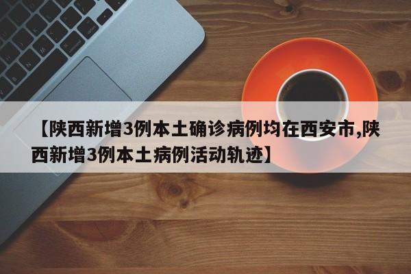 【陕西新增3例本土确诊病例均在西安市,陕西新增3例本土病例活动轨迹】