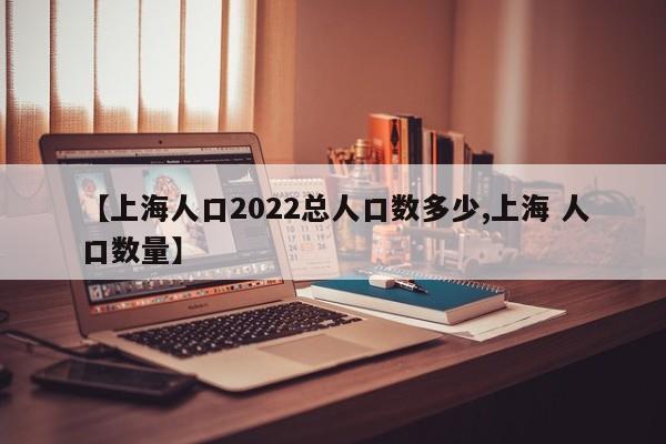 【上海人口2022总人口数多少,上海 人口数量】