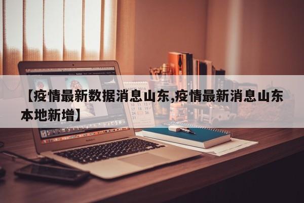 【疫情最新数据消息山东,疫情最新消息山东本地新增】