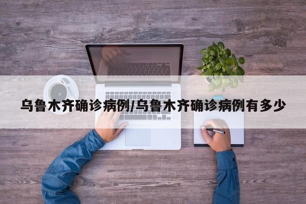 乌鲁木齐确诊病例/乌鲁木齐确诊病例有多少