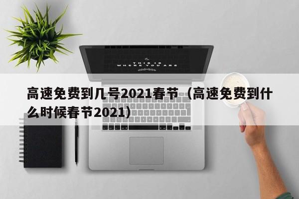 高速免费到几号2021春节(高速免费到什么时候春节2021)
