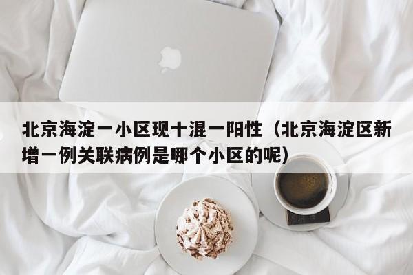 北京海淀一小区现十混一阳性(北京海淀区新增一例关联病例是哪个小区的呢)