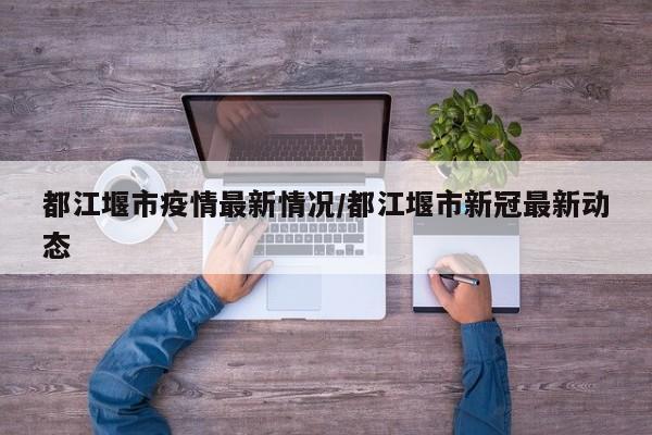 都江堰市疫情最新情况/都江堰市新冠最新动态