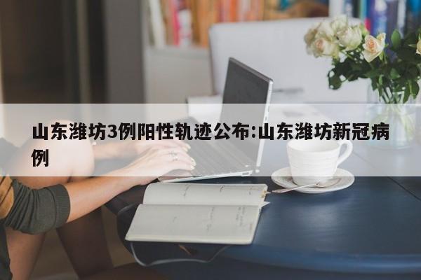 山东潍坊3例阳性轨迹公布:山东潍坊新冠病例